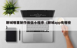 长治聊城哪里制作微信小程序（聊城app有哪些）