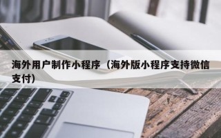长治海外用户制作小程序（海外版小程序支持微信支付）