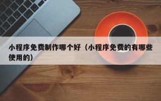 长治小程序免费制作哪个好（小程序免费的有哪些使用的）
