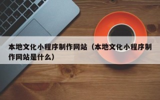 长治本地文化小程序制作网站（本地文化小程序制作网站是什么）