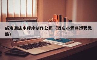 长治威海酒店小程序制作公司（酒店小程序运营思路）